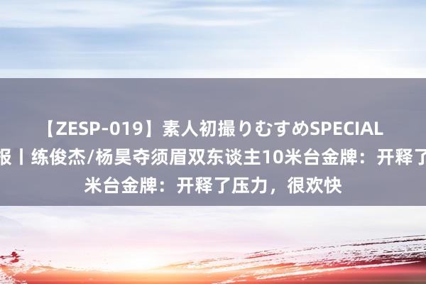 【ZESP-019】素人初撮りむすめSPECIAL Vol.3 奥运播报丨练俊杰/杨昊夺须眉双东谈主10米台金牌：开释了压力，很欢快