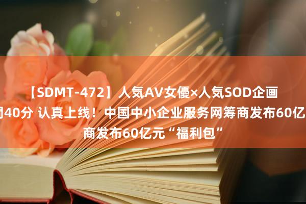 【SDMT-472】人気AV女優×人気SOD企画 女優祭7時間40分 认真上线！中国中小企业服务网筹商发布60亿元“福利包”