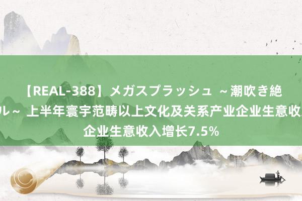 【REAL-388】メガスプラッシュ ～潮吹き絶頂スペシャル～ 上半年寰宇范畴以上文化及关系产业企业生意收入增长7.5%