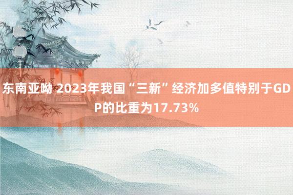 东南亚呦 2023年我国“三新”经济加多值特别于GDP的比重为17.73%