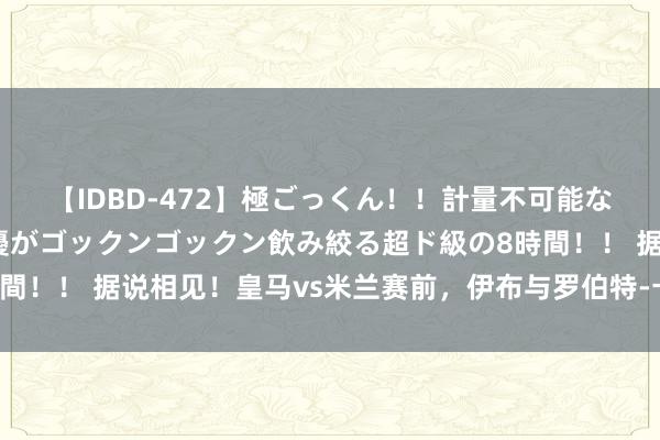 【IDBD-472】極ごっくん！！計量不可能な爆量ザーメンをS級女優がゴックンゴックン飲み絞る超ド級の8時間！！ 据说相见！皇马vs米兰赛前，伊布与罗伯特-卡洛斯合影寒暄