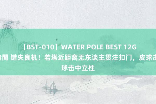 【BST-010】WATER POLE BEST 12GALs 8時間 错失良机！若塔近距离无东谈主贯注扣门，皮球击中立柱