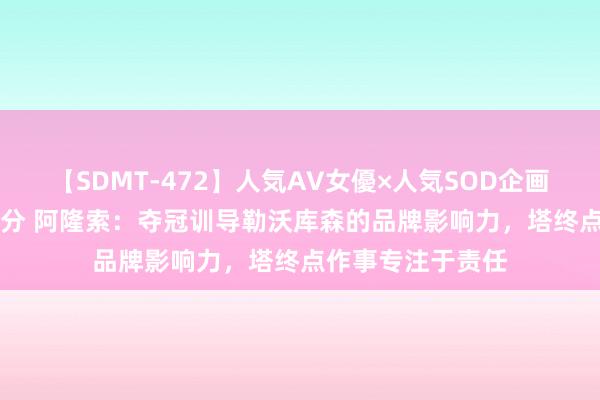 【SDMT-472】人気AV女優×人気SOD企画 女優祭7時間40分 阿隆索：夺冠训导勒沃库森的品牌影响力，塔终点作事专注于责任