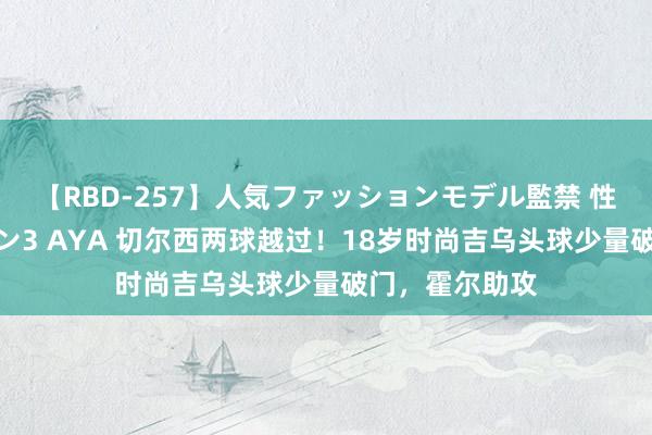 【RBD-257】人気ファッションモデル監禁 性虐コレクション3 AYA 切尔西两球越过！18岁时尚吉乌头球少量破门，霍尔助攻