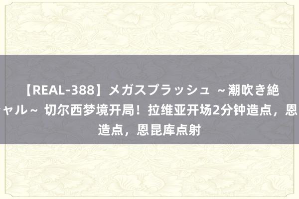 【REAL-388】メガスプラッシュ ～潮吹き絶頂スペシャル～ 切尔西梦境开局！拉维亚开场2分钟造点，恩昆库点射