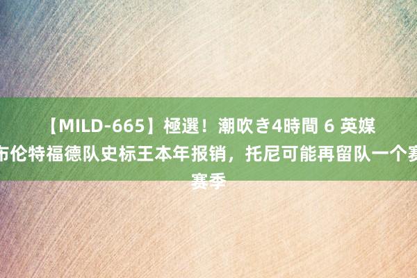 【MILD-665】極選！潮吹き4時間 6 英媒：布伦特福德队史标王本年报销，托尼可能再留队一个赛季