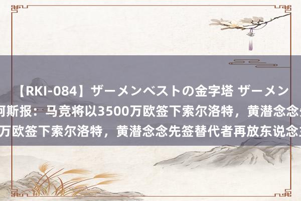 【RKI-084】ザーメンベストの金字塔 ザーメン大好き2000発 24時間 阿斯报：马竞将以3500万欧签下索尔洛特，黄潜念念先签替代者再放东说念主