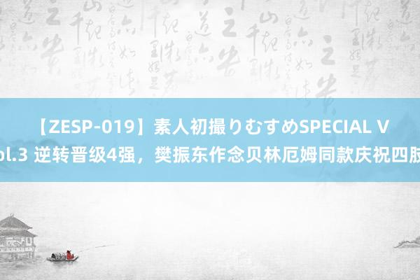 【ZESP-019】素人初撮りむすめSPECIAL Vol.3 逆转晋级4强，樊振东作念贝林厄姆同款庆祝四肢