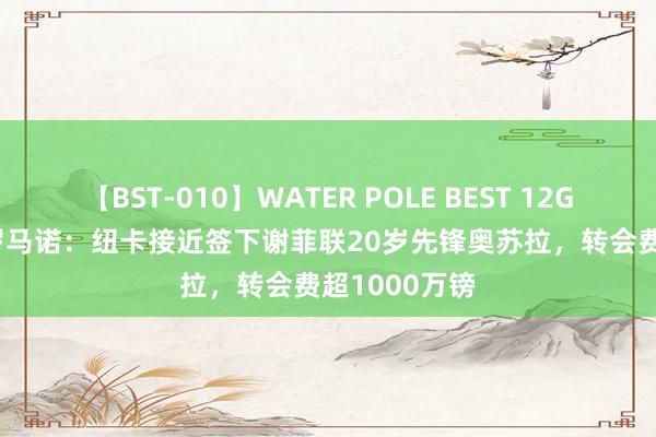 【BST-010】WATER POLE BEST 12GALs 8時間 罗马诺：纽卡接近签下谢菲联20岁先锋奥苏拉，转会费超1000万镑