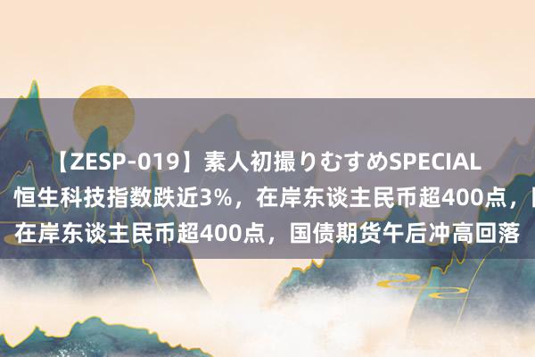 【ZESP-019】素人初撮りむすめSPECIAL Vol.3 创业板跌1.6%，恒生科技指数跌近3%，在岸东谈主民币超400点，国债期货午后冲高回落