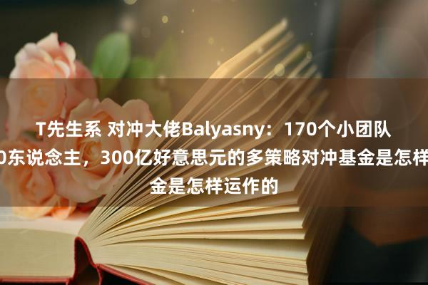 T先生系 对冲大佬Balyasny：170个小团队，2000东说念主，300亿好意思元的多策略对冲基金是怎样运作的