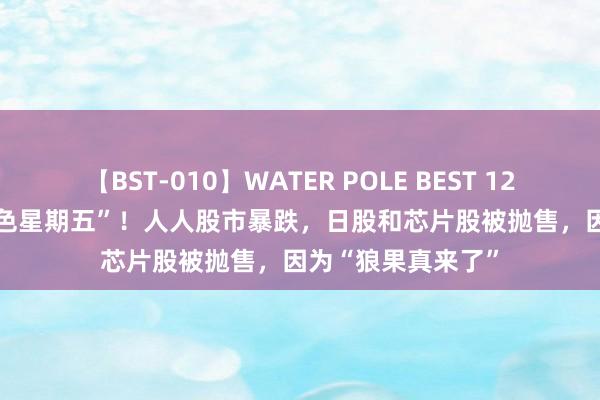 【BST-010】WATER POLE BEST 12GALs 8時間 “玄色星期五”！人人股市暴跌，日股和芯片股被抛售，因为“狼果真来了”