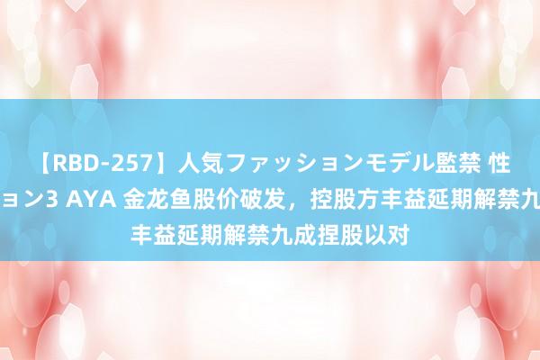 【RBD-257】人気ファッションモデル監禁 性虐コレクション3 AYA 金龙鱼股价破发，控股方丰益延期解禁九成捏股以对