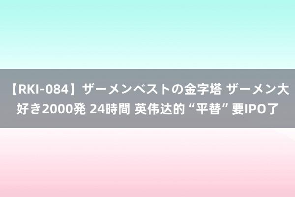 【RKI-084】ザーメンベストの金字塔 ザーメン大好き2000発 24時間 英伟达的“平替”要IPO了