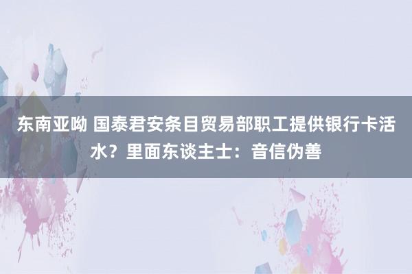 东南亚呦 国泰君安条目贸易部职工提供银行卡活水？里面东谈主士：音信伪善