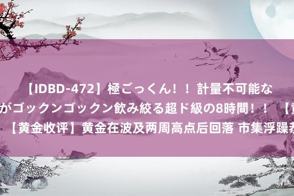 【IDBD-472】極ごっくん！！計量不可能な爆量ザーメンをS級女優がゴックンゴックン飲み絞る超ド級の8時間！！ 【黄金收评】黄金在波及两周高点后回落 市集浮躁恭候好意思国做事数据