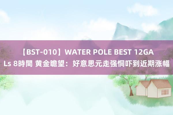 【BST-010】WATER POLE BEST 12GALs 8時間 黄金瞻望：好意思元走强恫吓到近期涨幅