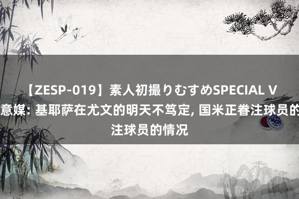 【ZESP-019】素人初撮りむすめSPECIAL Vol.3 意媒: 基耶萨在尤文的明天不笃定， 国米正眷注球员的情况