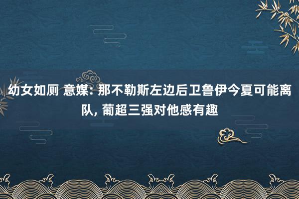 幼女如厕 意媒: 那不勒斯左边后卫鲁伊今夏可能离队， 葡超三强对他感有趣