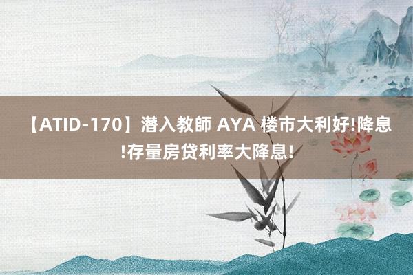 【ATID-170】潜入教師 AYA 楼市大利好!降息!存量房贷利率大降息!