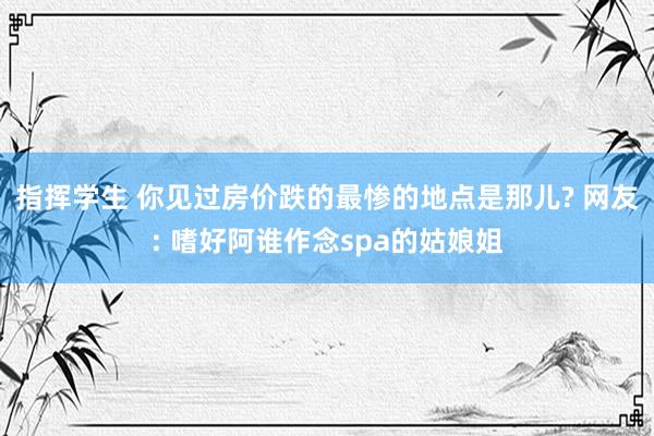 指挥学生 你见过房价跌的最惨的地点是那儿? 网友: 嗜好阿谁作念spa的姑娘姐