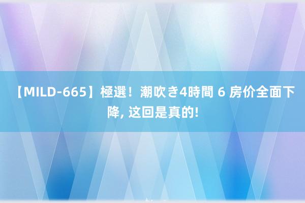 【MILD-665】極選！潮吹き4時間 6 房价全面下降， 这回是真的!