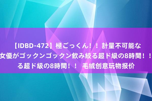 【IDBD-472】極ごっくん！！計量不可能な爆量ザーメンをS級女優がゴックンゴックン飲み絞る超ド級の8時間！！ 毛绒创意玩物报价