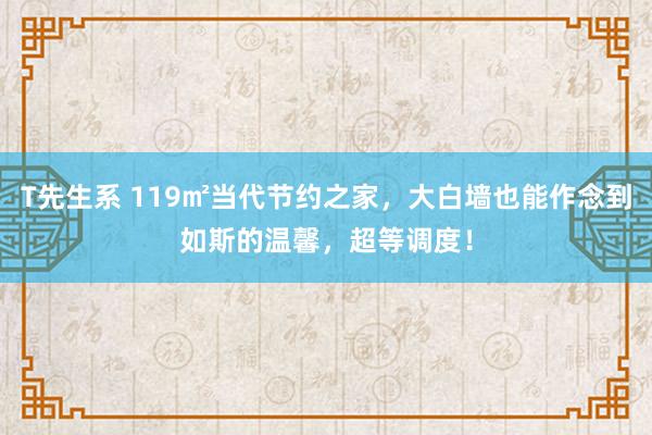 T先生系 119㎡当代节约之家，大白墙也能作念到如斯的温馨，超等调度！