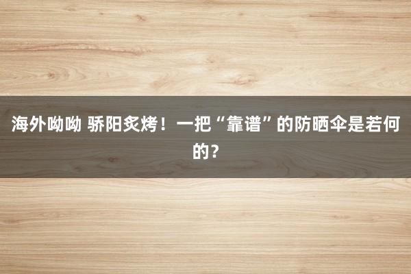 海外呦呦 骄阳炙烤！一把“靠谱”的防晒伞是若何的？