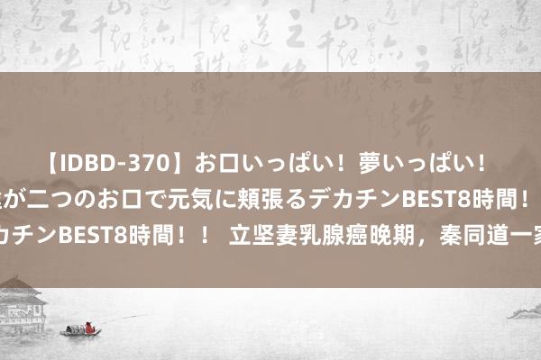 【IDBD-370】お口いっぱい！夢いっぱい！ MEGAマラ S級美女達が二つのお口で元気に頬張るデカチンBEST8時間！！ 立坚妻乳腺癌晚期，秦同道一家吉利