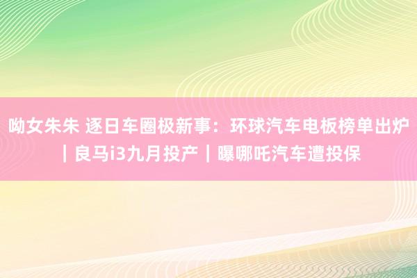 呦女朱朱 逐日车圈极新事：环球汽车电板榜单出炉｜良马i3九月投产｜曝哪吒汽车遭投保