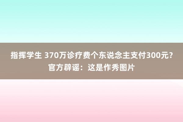 指挥学生 370万诊疗费个东说念主支付300元？官方辟谣：这是作秀图片