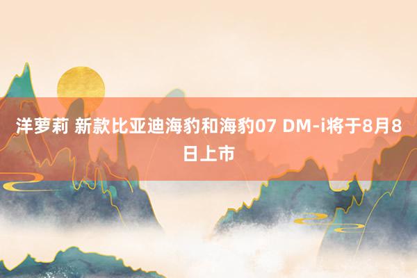 洋萝莉 新款比亚迪海豹和海豹07 DM-i将于8月8日上市