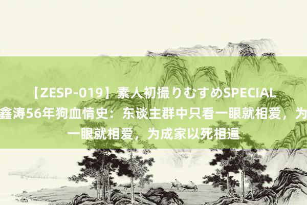 【ZESP-019】素人初撮りむすめSPECIAL Vol.3 琼瑶平鑫涛56年狗血情史：东谈主群中只看一眼就相爱，为成家以死相逼