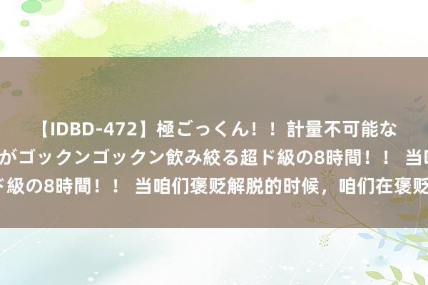 【IDBD-472】極ごっくん！！計量不可能な爆量ザーメンをS級女優がゴックンゴックン飲み絞る超ド級の8時間！！ 当咱们褒贬解脱的时候，咱们在褒贬什么？