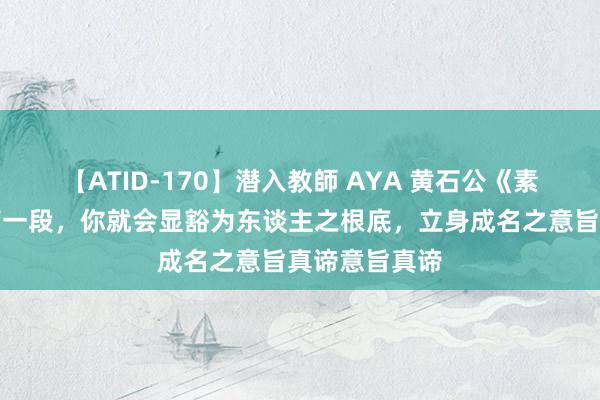 【ATID-170】潜入教師 AYA 黄石公《素书》：读完第一段，你就会显豁为东谈主之根底，立身成名之意旨真谛意旨真谛