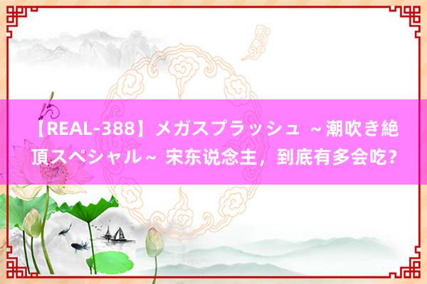 【REAL-388】メガスプラッシュ ～潮吹き絶頂スペシャル～ 宋东说念主，到底有多会吃？