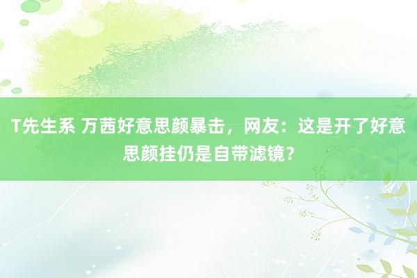 T先生系 万茜好意思颜暴击，网友：这是开了好意思颜挂仍是自带滤镜？