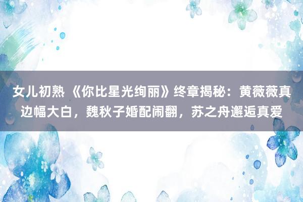 女儿初熟 《你比星光绚丽》终章揭秘：黄薇薇真边幅大白，魏秋子婚配闹翻，苏之舟邂逅真爱