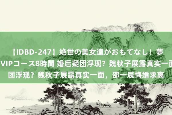 【IDBD-247】絶世の美女達がおもてなし！夢の桃源郷 IP風俗街 VIPコース8時間 婚后疑团浮现？魏秋子展露真实一面，邵一辰悔婚求离