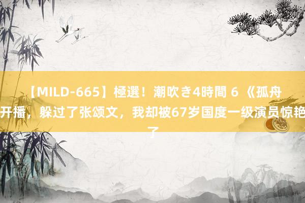 【MILD-665】極選！潮吹き4時間 6 《孤舟》开播，躲过了张颂文，我却被67岁国度一级演员惊艳了