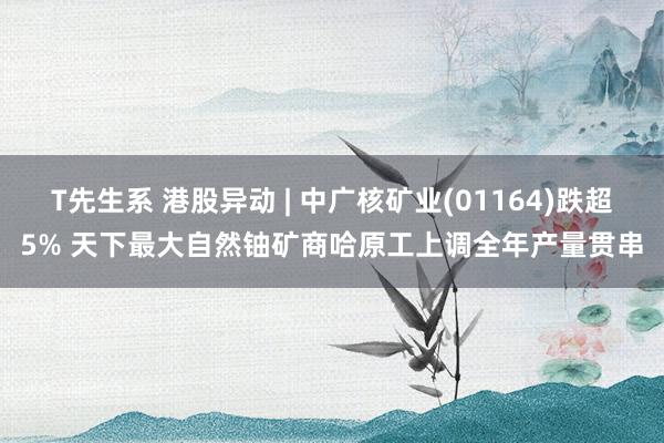 T先生系 港股异动 | 中广核矿业(01164)跌超5% 天下最大自然铀矿商哈原工上调全年产量贯串