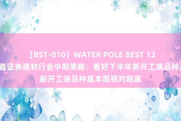 【BST-010】WATER POLE BEST 12GALs 8時間 耿直证券建材行业中期策略：看好下半年新开工端品种基本面相对跑赢