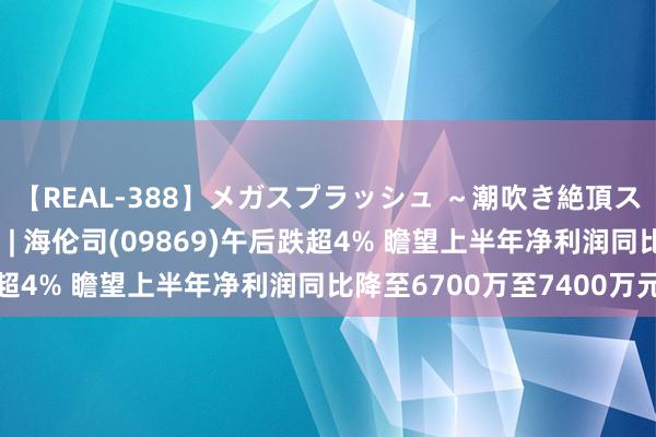 【REAL-388】メガスプラッシュ ～潮吹き絶頂スペシャル～ 港股异动 | 海伦司(09869)午后跌超4% 瞻望上半年净利润同比降至6700万至7400万元