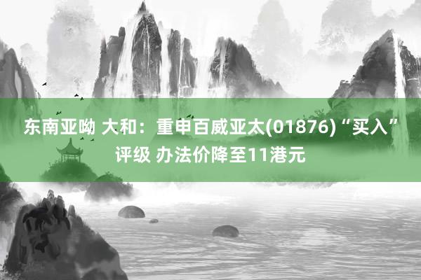 东南亚呦 大和：重申百威亚太(01876)“买入”评级 办法价降至11港元