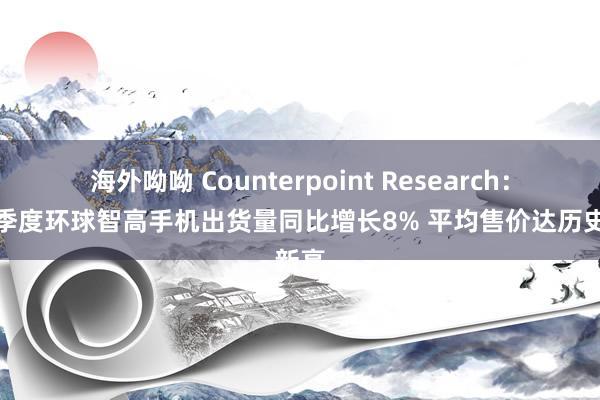 海外呦呦 Counterpoint Research：第二季度环球智高手机出货量同比增长8% 平均售价达历史新高