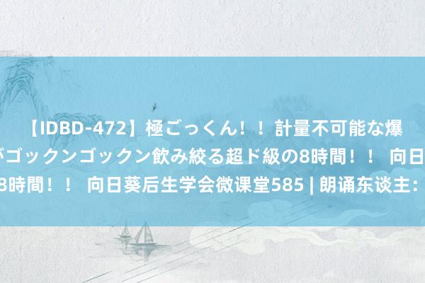 【IDBD-472】極ごっくん！！計量不可能な爆量ザーメンをS級女優がゴックンゴックン飲み絞る超ド級の8時間！！ 向日葵后生学会微课堂585 | 朗诵东谈主：周欣源