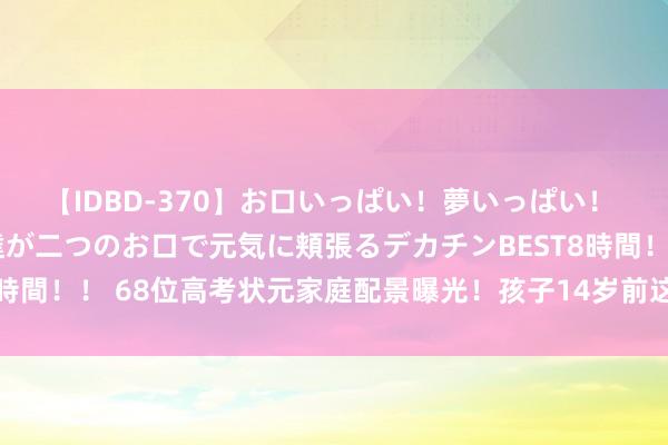 【IDBD-370】お口いっぱい！夢いっぱい！ MEGAマラ S級美女達が二つのお口で元気に頬張るデカチンBEST8時間！！ 68位高考状元家庭配景曝光！孩子14岁前这样教，确实不同样