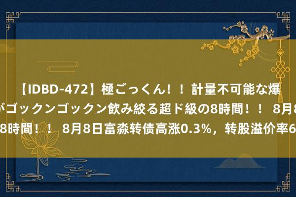 【IDBD-472】極ごっくん！！計量不可能な爆量ザーメンをS級女優がゴックンゴックン飲み絞る超ド級の8時間！！ 8月8日富淼转债高涨0.3%，转股溢价率63.44%