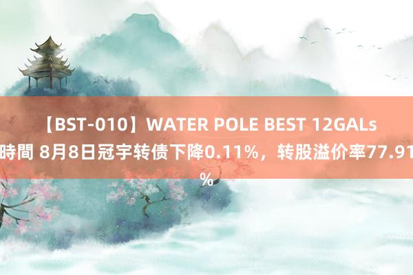 【BST-010】WATER POLE BEST 12GALs 8時間 8月8日冠宇转债下降0.11%，转股溢价率77.91%